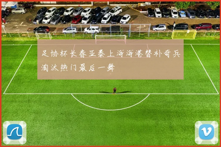 足协杯长春亚泰上海海港替补奇兵淘汰热门最后一舞
