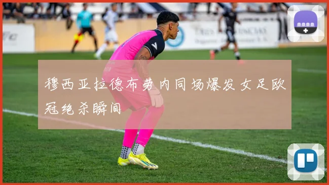 穆西亚拉德布劳内同场爆发女足欧冠绝杀瞬间