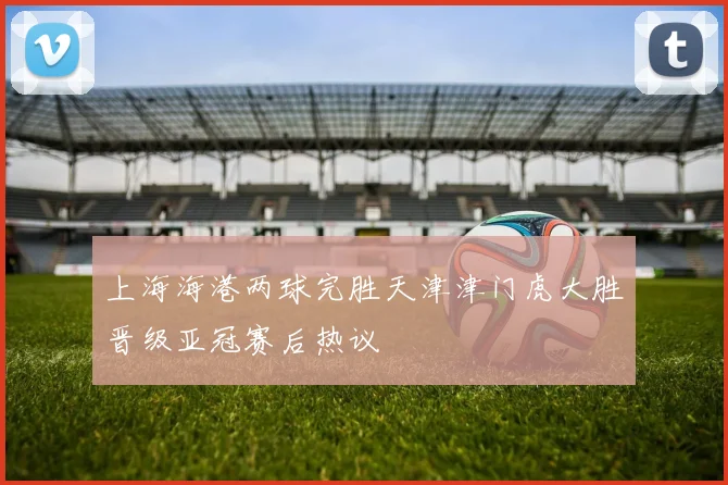 上海海港两球完胜天津津门虎大胜晋级亚冠赛后热议
