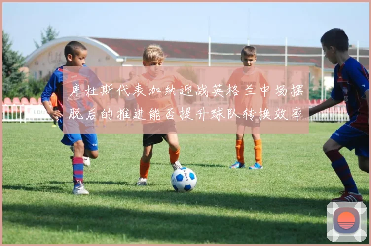 库杜斯代表加纳迎战英格兰中场摆脱后的推进能否提升球队转换效率