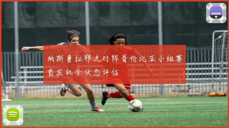 纳斯鲁拉耶夫对阵哥伦比亚小组赛首发机会状态评估