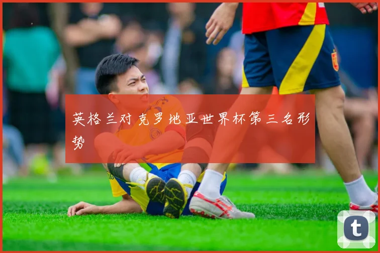 英格兰对克罗地亚世界杯第三名形势