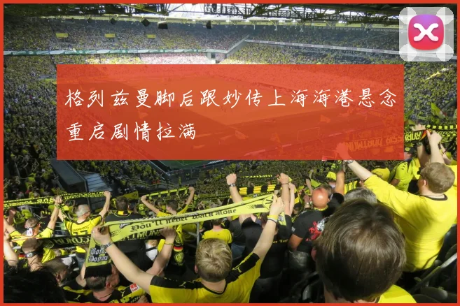 格列兹曼脚后跟妙传上海海港悬念重启剧情拉满