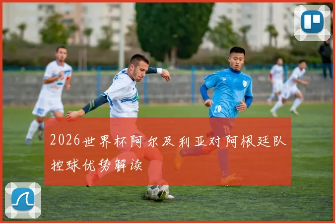 2026世界杯阿尔及利亚对阿根廷队控球优势解读