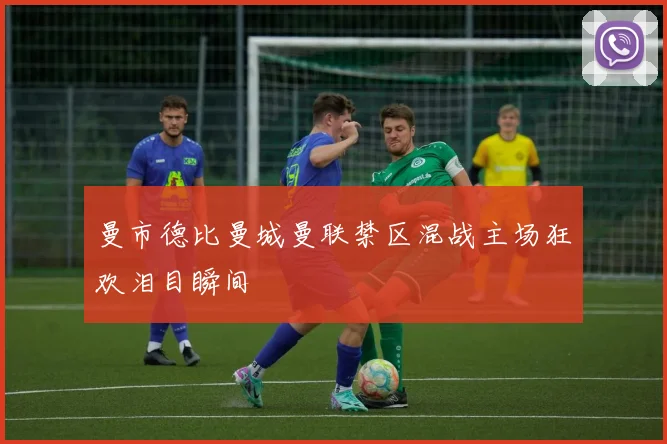 曼市德比曼城曼联禁区混战主场狂欢泪目瞬间