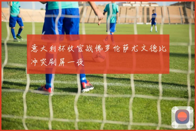 意大利杯收官战佛罗伦萨尤文德比冲突刷屏一夜