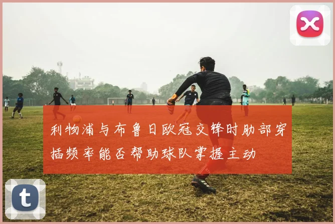 利物浦与布鲁日欧冠交锋时肋部穿插频率能否帮助球队掌握主动