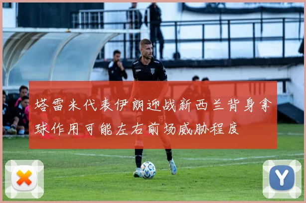 塔雷米代表伊朗迎战新西兰背身拿球作用可能左右前场威胁程度