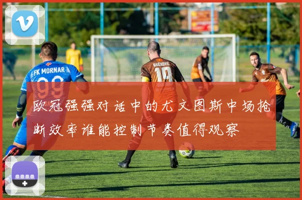 欧冠强强对话中的尤文图斯中场抢断效率谁能控制节奏值得观察
