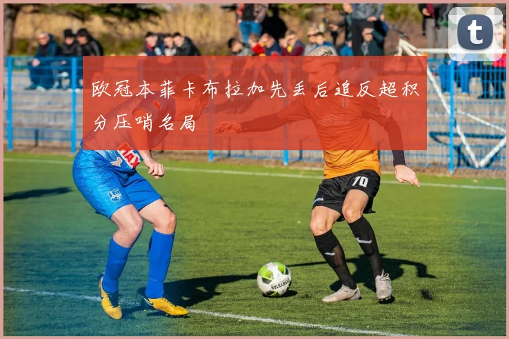 欧冠本菲卡布拉加先丢后追反超积分压哨名局