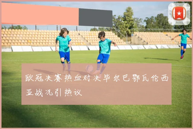 欧冠决赛热血对决毕尔巴鄂瓦伦西亚战况引热议