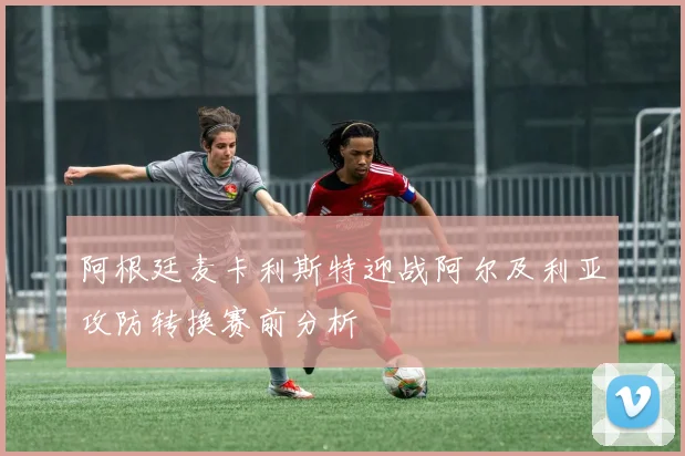 阿根廷麦卡利斯特迎战阿尔及利亚攻防转换赛前分析