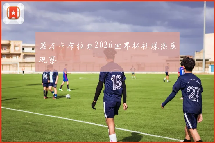 若万卡布拉尔2026世界杯社媒热度观察