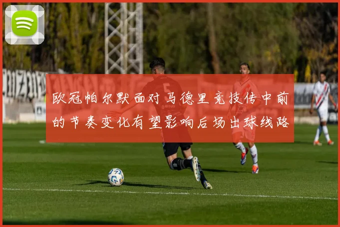 欧冠帕尔默面对马德里竞技传中前的节奏变化有望影响后场出球线路