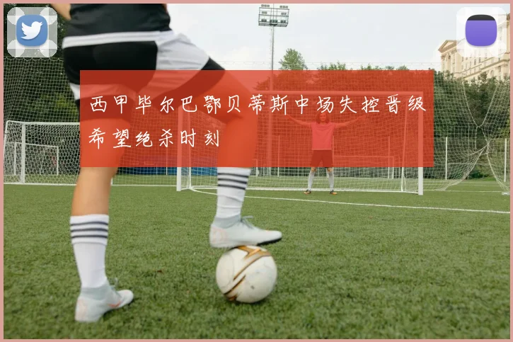 西甲毕尔巴鄂贝蒂斯中场失控晋级希望绝杀时刻