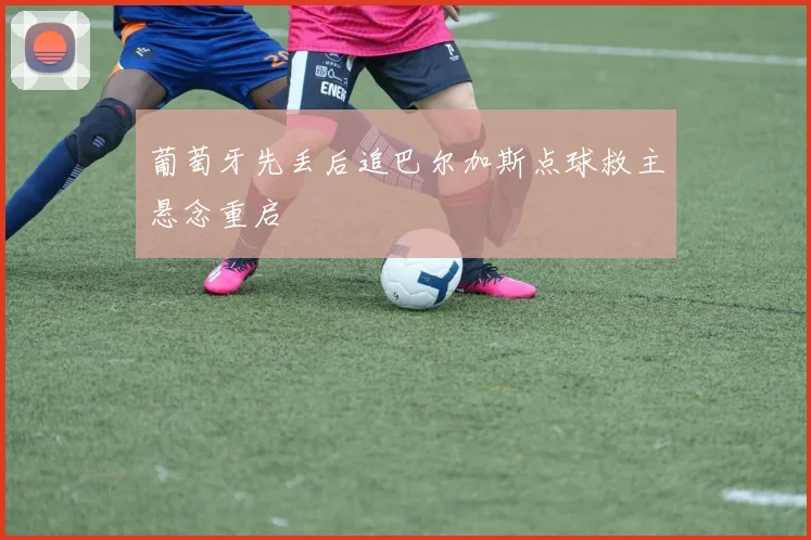 葡萄牙先丢后追巴尔加斯点球救主悬念重启