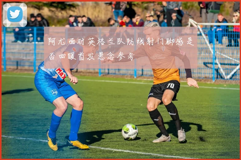 阿尤面对英格兰队防线射门脚感是否回暖首发悬念参考