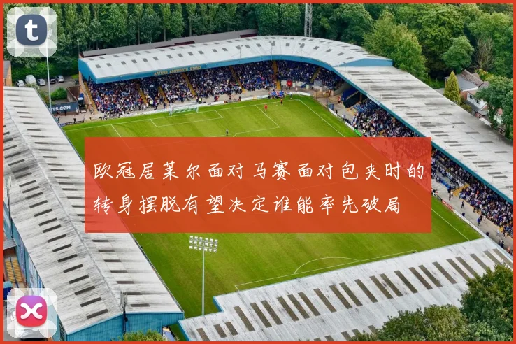 欧冠居莱尔面对马赛面对包夹时的转身摆脱有望决定谁能率先破局