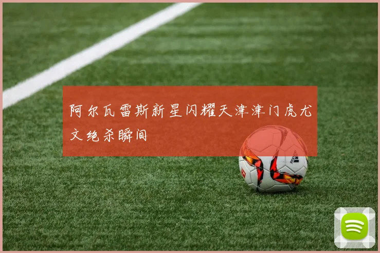 阿尔瓦雷斯新星闪耀天津津门虎尤文绝杀瞬间
