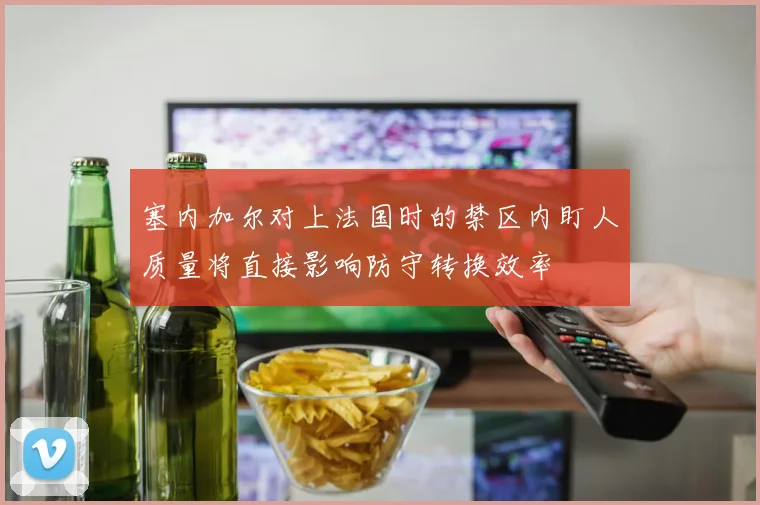 塞内加尔对上法国时的禁区内盯人质量将直接影响防守转换效率