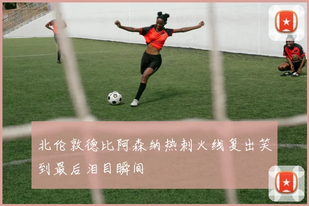 北伦敦德比阿森纳热刺火线复出笑到最后泪目瞬间