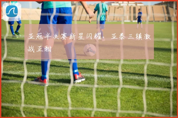 亚冠半决赛新星闪耀，亚泰三镇激战正酣
