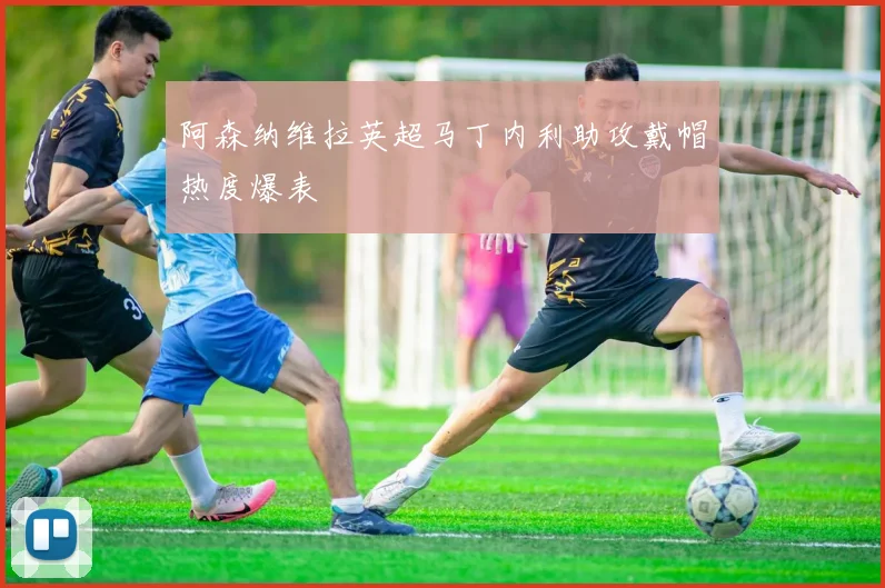 阿森纳维拉英超马丁内利助攻戴帽热度爆表