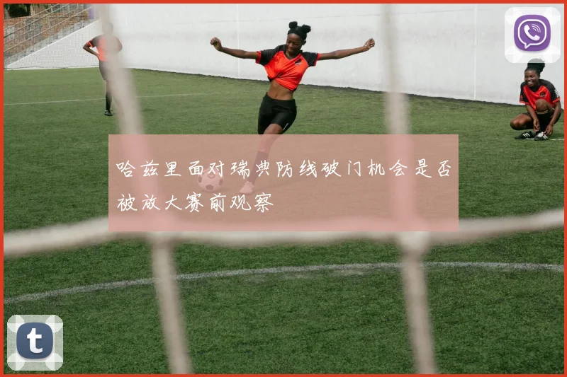 哈兹里面对瑞典防线破门机会是否被放大赛前观察