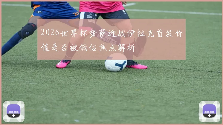 2026世界杯努萨迎战伊拉克首发价值是否被低估焦点解析