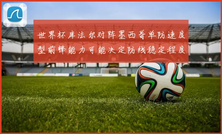 世界杯库法尔对阵墨西哥单防速度型前锋能力可能决定防线稳定程度